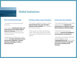 Blue Circle Award (Canada)
◍Launched as an initiative by port of
Vancouver.
◍The award is rated by Gold, Silver and
Bronze based on the efforts made to
reduce air emissions as well as the
overall emissions and the type of fuel
used by the vessel.
◍Additional criteria taken into account
includes: the ships classification society
environment designation, emission
reduction technology, as well as
alternatives fuels.
The Bonus/ Malus System (Sweden)
◍This system is applied in Sweden. It offers
reduced harbour fees as per the ship's
emissions of SOx and NOx and is intended
to be revenue-neutral.
◍Those vessels of a lower standard pay a
“malus‟ which mean they pay more dues
in port and on the fairway than the service
is worth.
Carbon War Room (Global)
◍The Carbon War Room is a non-profit
organisation that motivates the
entrepreneurs to implement market-
driven solutions to climate change.
◍The war room has three core
functions - research and intelligence,
communication and operations.
◍The carbon war room has launched
an online initiative called
“shippingefficiency.org” which allows
commercial vessels to be assessed
and scored according to their
emissions.
Global Initiatives
 