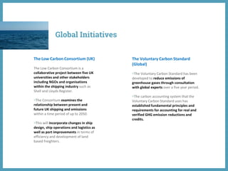 The Low Carbon Consortium (UK)
The Low Carbon Consortium is a
collaborative project between five UK
universities and other stakeholders
including NGOs and organisations
within the shipping industry such as
Shell and Lloyds Register.
◍The Consortium examines the
relationship between present and
future UK shipping and emissions
within a time period of up to 2050.
◍This will incorporate changes in ship
design, ship operations and logistics as
well as port improvements in terms of
efficiency and development of land
based freighters.
The Voluntary Carbon Standard
(Global)
◍The Voluntary Carbon Standard has been
developed to reduce emissions of
greenhouse gases through consultation
with global experts over a five year period.
◍The carbon accounting system that the
Voluntary Carbon Standard uses has
established fundamental principles and
requirements for accounting for real and
verified GHG emission reductions and
credits.
Global Initiatives
 