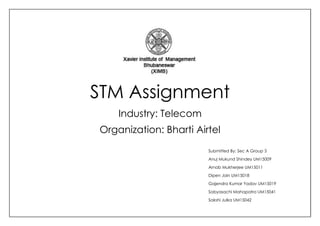 STM Assignment
Industry: Telecom
Organization: Bharti Airtel
Submitted By: Sec A Group 3
Anuj Mukund Shindey UM15009
Arnab Mukherjee UM15011
Dipen Jain UM15018
Gajendra Kumar Yadav UM15019
Sabyasachi Mahapatra UM15041
Sakshi Julka UM15042
 