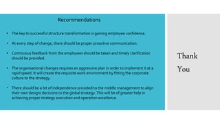 Recommendations
• The key to successful structure transformation is gaining employee confidence.
• At every step of change, there should be proper proactive communication.
• Continuous feedback from the employees should be taken and timely clarification
should be provided.
• The organisational changes requires an aggressive plan in order to implement it at a
rapid speed. It will create the requisite work environment by fitting the corporate
culture to the strategy.
• There should be a bit of independence provided to the middle management to align
their own design/ decisions to the global strategy.This will be of greater help in
achieving proper strategy execution and operation excellence.
Thank
You
 