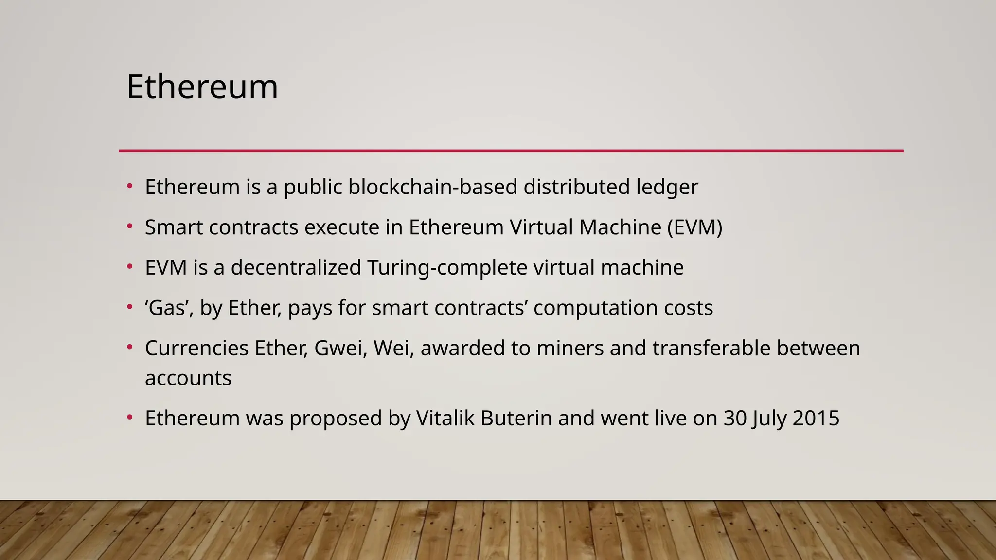 Ethereum
• Ethereum is a public blockchain-based distributed ledger
• Smart contracts execute in Ethereum Virtual Machine (EVM)
• EVM is a decentralized Turing-complete virtual machine
• ‘Gas’, by Ether, pays for smart contracts’ computation costs
• Currencies Ether, Gwei, Wei, awarded to miners and transferable between
accounts
• Ethereum was proposed by Vitalik Buterin and went live on 30 July 2015
 