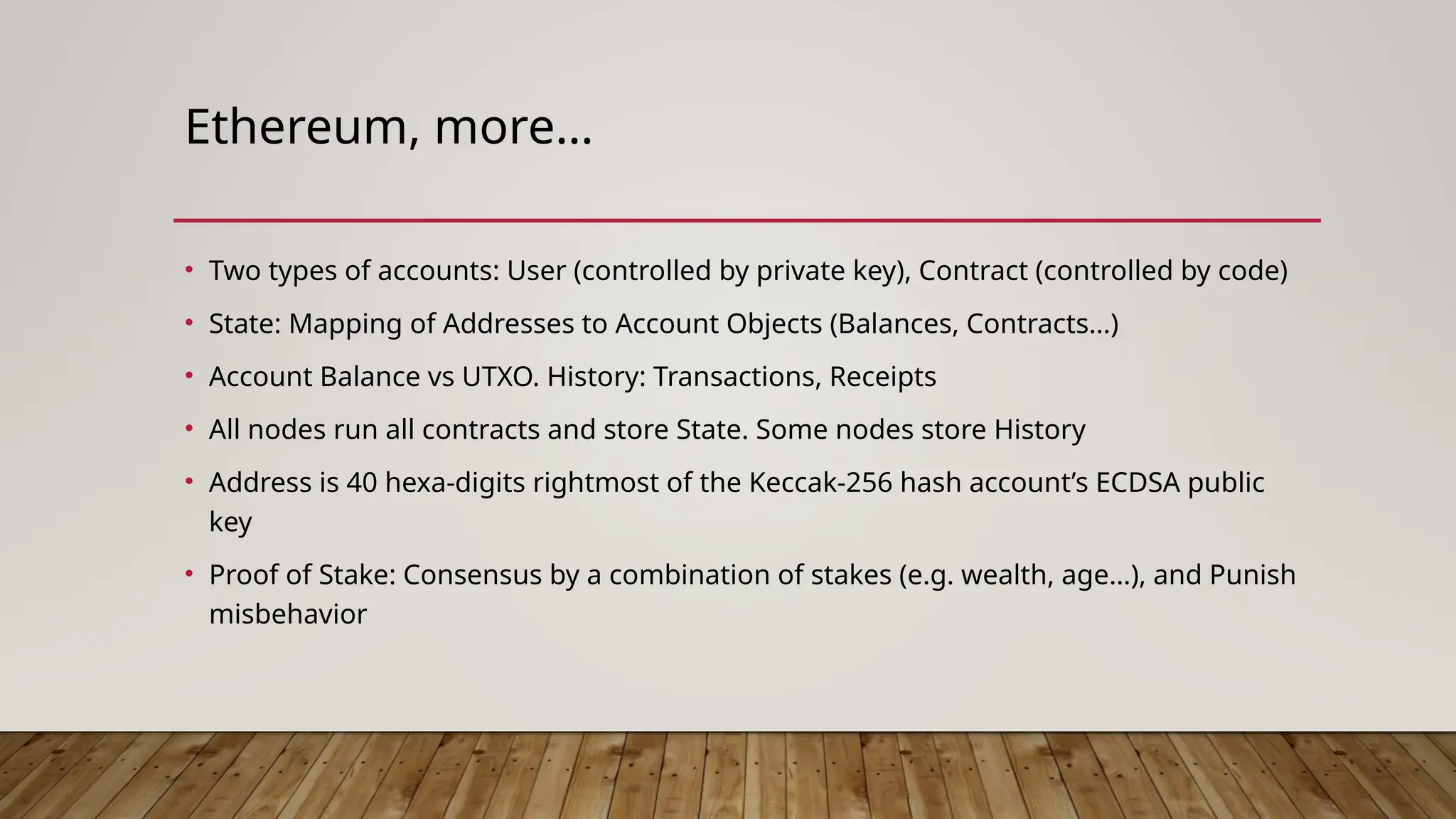 Ethereum, more…
• Two types of accounts: User (controlled by private key), Contract (controlled by code)
• State: Mapping of Addresses to Account Objects (Balances, Contracts…)
• Account Balance vs UTXO. History: Transactions, Receipts
• All nodes run all contracts and store State. Some nodes store History
• Address is 40 hexa-digits rightmost of the Keccak-256 hash account’s ECDSA public
key
• Proof of Stake: Consensus by a combination of stakes (e.g. wealth, age…), and Punish
misbehavior
 