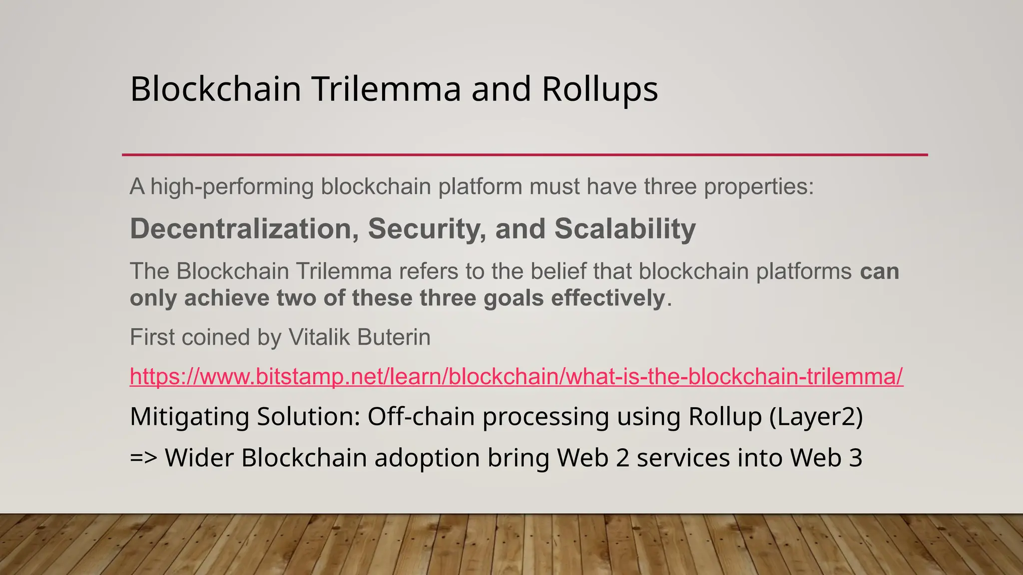 Blockchain Trilemma and Rollups
A high-performing blockchain platform must have three properties:
Decentralization, Security, and Scalability
The Blockchain Trilemma refers to the belief that blockchain platforms can
only achieve two of these three goals effectively.
First coined by Vitalik Buterin
https://www.bitstamp.net/learn/blockchain/what-is-the-blockchain-trilemma/
Mitigating Solution: Off-chain processing using Rollup (Layer2)
=> Wider Blockchain adoption bring Web 2 services into Web 3
 