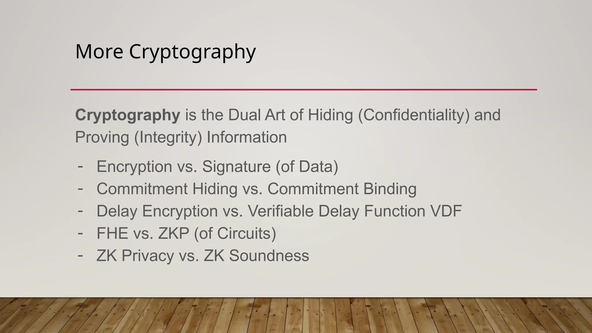 More Cryptography
Cryptography is the Dual Art of Hiding (Confidentiality) and
Proving (Integrity) Information
- Encryption vs. Signature (of Data)
- Commitment Hiding vs. Commitment Binding
- Delay Encryption vs. Verifiable Delay Function VDF
- FHE vs. ZKP (of Circuits)
- ZK Privacy vs. ZK Soundness
 