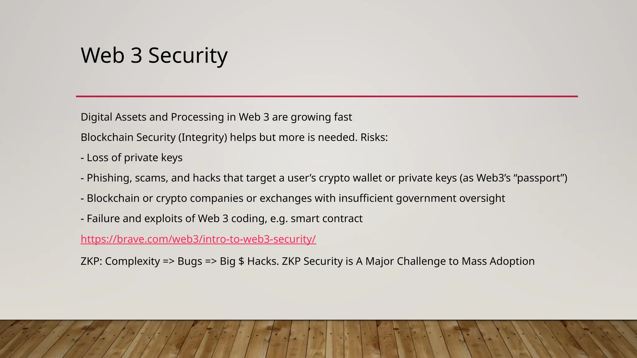 Web 3 Security
Digital Assets and Processing in Web 3 are growing fast
Blockchain Security (Integrity) helps but more is needed. Risks:
- Loss of private keys
- Phishing, scams, and hacks that target a user’s crypto wallet or private keys (as Web3’s “passport”)
- Blockchain or crypto companies or exchanges with insufficient government oversight
- Failure and exploits of Web 3 coding, e.g. smart contract
https://brave.com/web3/intro-to-web3-security/
ZKP: Complexity => Bugs => Big $ Hacks. ZKP Security is A Major Challenge to Mass Adoption
 