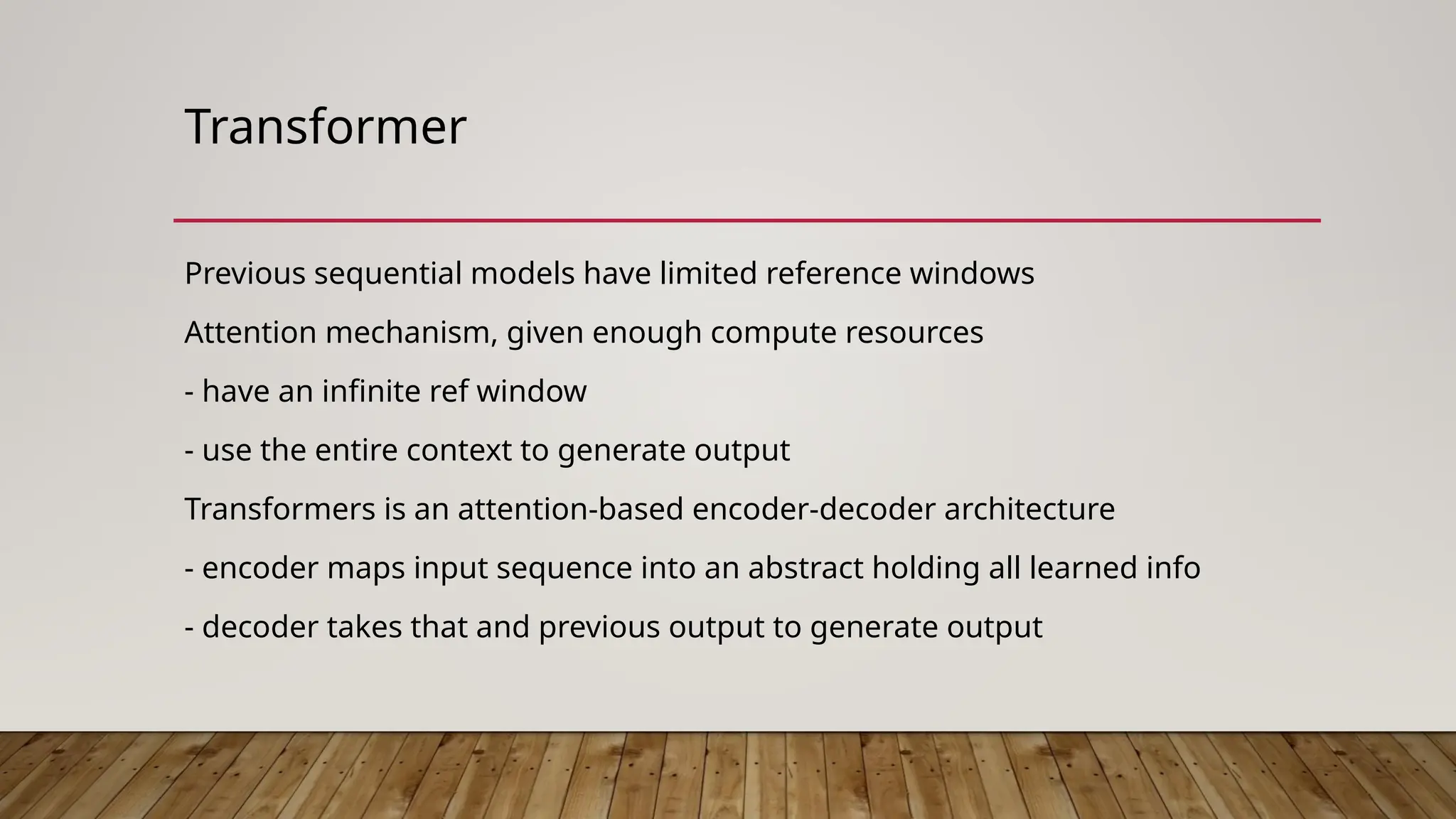 Transformer
Previous sequential models have limited reference windows
Attention mechanism, given enough compute resources
- have an infinite ref window
- use the entire context to generate output
Transformers is an attention-based encoder-decoder architecture
- encoder maps input sequence into an abstract holding all learned info
- decoder takes that and previous output to generate output
 