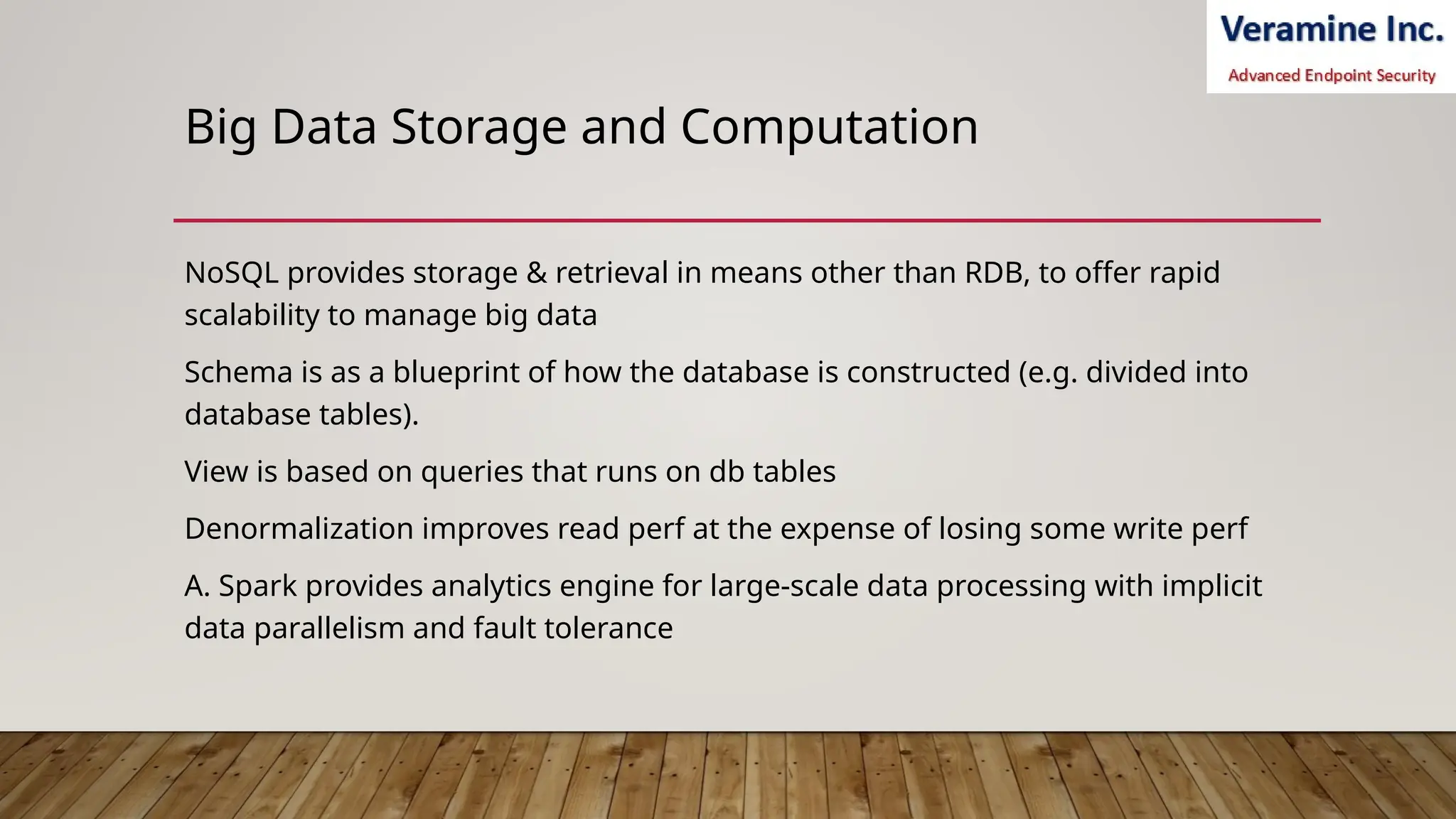 Big Data Storage and Computation
NoSQL provides storage & retrieval in means other than RDB, to offer rapid
scalability to manage big data
Schema is as a blueprint of how the database is constructed (e.g. divided into
database tables).
View is based on queries that runs on db tables
Denormalization improves read perf at the expense of losing some write perf
A. Spark provides analytics engine for large-scale data processing with implicit
data parallelism and fault tolerance
 