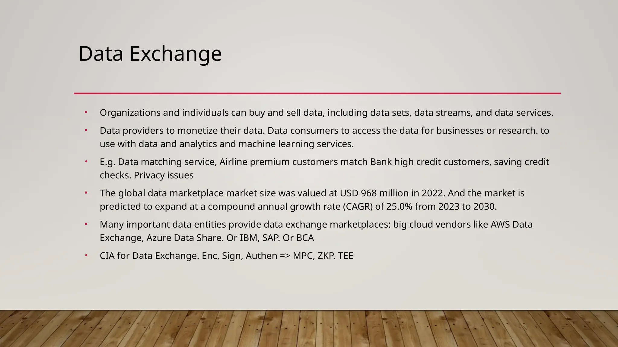 Data Exchange
• Organizations and individuals can buy and sell data, including data sets, data streams, and data services.
• Data providers to monetize their data. Data consumers to access the data for businesses or research. to
use with data and analytics and machine learning services.
• E.g. Data matching service, Airline premium customers match Bank high credit customers, saving credit
checks. Privacy issues
• The global data marketplace market size was valued at USD 968 million in 2022. And the market is
predicted to expand at a compound annual growth rate (CAGR) of 25.0% from 2023 to 2030.
• Many important data entities provide data exchange marketplaces: big cloud vendors like AWS Data
Exchange, Azure Data Share. Or IBM, SAP. Or BCA
• CIA for Data Exchange. Enc, Sign, Authen => MPC, ZKP. TEE
 