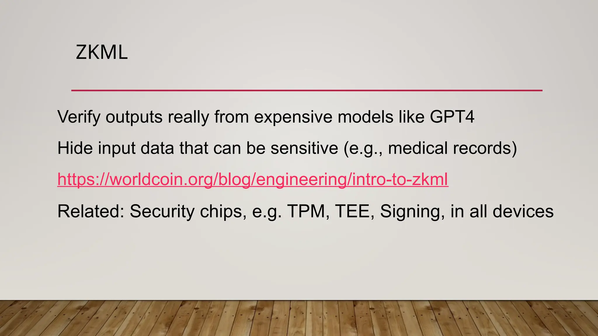 ZKML
Verify outputs really from expensive models like GPT4
Hide input data that can be sensitive (e.g., medical records)
https://worldcoin.org/blog/engineering/intro-to-zkml
Related: Security chips, e.g. TPM, TEE, Signing, in all devices
 