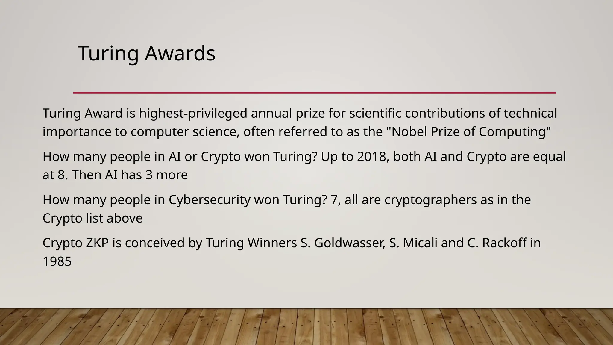 Turing Awards
Turing Award is highest-privileged annual prize for scientific contributions of technical
importance to computer science, often referred to as the "Nobel Prize of Computing"
How many people in AI or Crypto won Turing? Up to 2018, both AI and Crypto are equal
at 8. Then AI has 3 more
How many people in Cybersecurity won Turing? 7, all are cryptographers as in the
Crypto list above
Crypto ZKP is conceived by Turing Winners S. Goldwasser, S. Micali and C. Rackoff in
1985
 