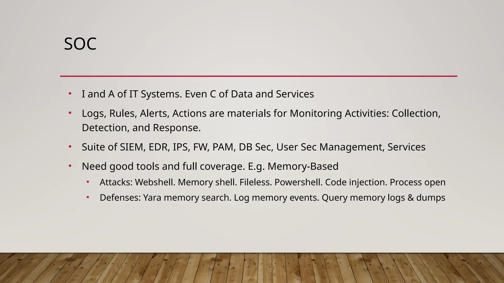 SOC
• I and A of IT Systems. Even C of Data and Services
• Logs, Rules, Alerts, Actions are materials for Monitoring Activities: Collection,
Detection, and Response.
• Suite of SIEM, EDR, IPS, FW, PAM, DB Sec, User Sec Management, Services
• Need good tools and full coverage. E.g. Memory-Based
• Attacks: Webshell. Memory shell. Fileless. Powershell. Code injection. Process open
• Defenses: Yara memory search. Log memory events. Query memory logs & dumps
 