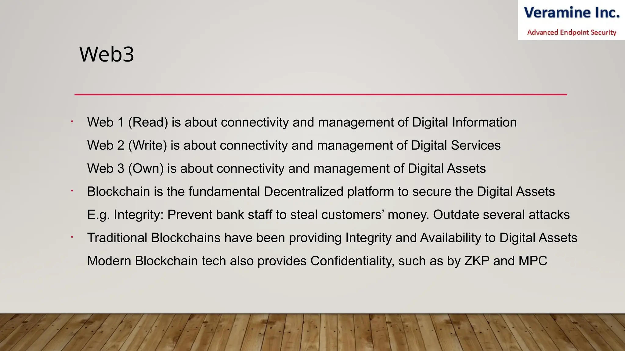 Web3
• Web 1 (Read) is about connectivity and management of Digital Information
Web 2 (Write) is about connectivity and management of Digital Services
Web 3 (Own) is about connectivity and management of Digital Assets
• Blockchain is the fundamental Decentralized platform to secure the Digital Assets
E.g. Integrity: Prevent bank staff to steal customers’ money. Outdate several attacks
• Traditional Blockchains have been providing Integrity and Availability to Digital Assets
Modern Blockchain tech also provides Confidentiality, such as by ZKP and MPC
 