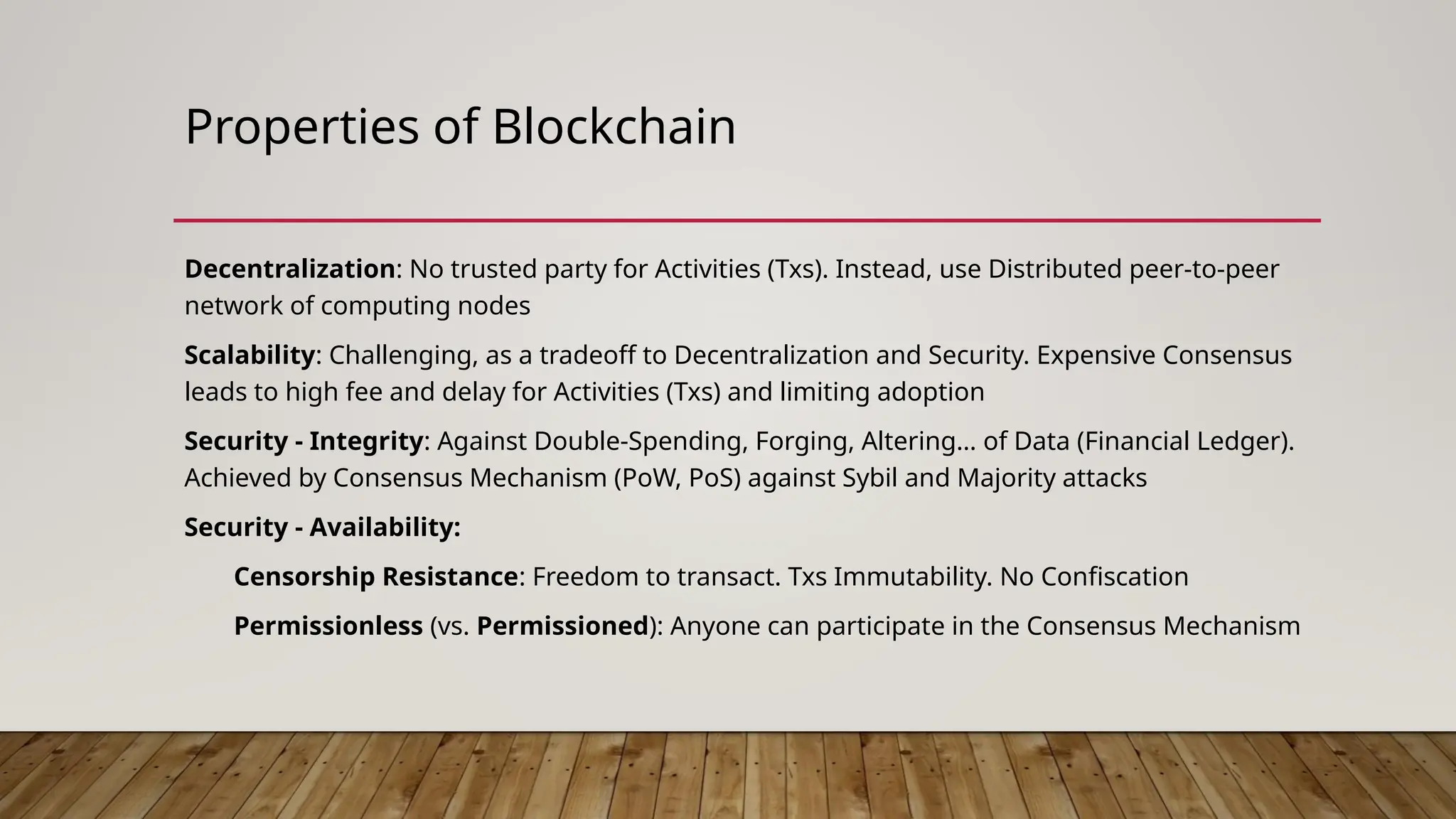 Properties of Blockchain
Decentralization: No trusted party for Activities (Txs). Instead, use Distributed peer-to-peer
network of computing nodes
Scalability: Challenging, as a tradeoff to Decentralization and Security. Expensive Consensus
leads to high fee and delay for Activities (Txs) and limiting adoption
Security - Integrity: Against Double-Spending, Forging, Altering… of Data (Financial Ledger).
Achieved by Consensus Mechanism (PoW, PoS) against Sybil and Majority attacks
Security - Availability:
Censorship Resistance: Freedom to transact. Txs Immutability. No Confiscation
Permissionless (vs. Permissioned): Anyone can participate in the Consensus Mechanism
 