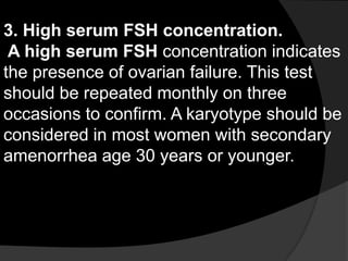 3. High serum FSH concentration.
 A high serum FSH concentration indicates
the presence of ovarian failure. This test
should be repeated monthly on three
occasions to confirm. A karyotype should be
considered in most women with secondary
amenorrhea age 30 years or younger.
 