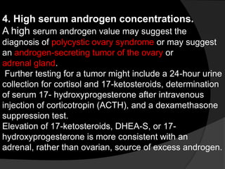 4. High serum androgen concentrations.
A high serum androgen value may suggest the
diagnosis of polycystic ovary syndrome or may suggest
an androgen-secreting tumor of the ovary or
adrenal gland.
 Further testing for a tumor might include a 24-hour urine
collection for cortisol and 17-ketosteroids, determination
of serum 17- hydroxyprogesterone after intravenous
injection of corticotropin (ACTH), and a dexamethasone
suppression test.
Elevation of 17-ketosteroids, DHEA-S, or 17-
hydroxyprogesterone is more consistent with an
adrenal, rather than ovarian, source of excess androgen.
 