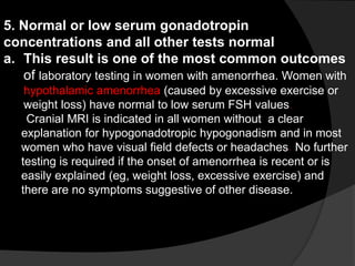5. Normal or low serum gonadotropin
concentrations and all other tests normal
a. This result is one of the most common outcomes
   of laboratory testing in women with amenorrhea. Women with
    hypothalamic amenorrhea (caused by excessive exercise or
    weight loss) have normal to low serum FSH values.
    Cranial MRI is indicated in all women without a clear
   explanation for hypogonadotropic hypogonadism and in most
   women who have visual field defects or headaches. No further
   testing is required if the onset of amenorrhea is recent or is
   easily explained (eg, weight loss, excessive exercise) and
   there are no symptoms suggestive of other disease.
 