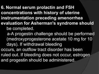 6. Normal serum prolactin and FSH
concentrations with history of uterine
instrumentation preceding amenorrhea
evaluation for Asherman's syndrome should
   be completed.
   a-A progestin challenge should be performed
   (medroxyprogesterone acetate 10 mg for 10
   days). If withdrawal bleeding
occurs, an outflow tract disorder has been
ruled out. If bleeding does not occur, estrogen
and progestin should be administered.
 