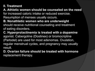 II. Treatment
A. Athletic women should be counseled on the need
for increased caloric intake or reduced exercise.
Resumption of menses usually occurs.
B. Nonathletic women who are underweight
should receive nutritional counseling and treatment
of eating disorders.
C. Hyperprolactinemia is treated with a dopamine
agonist. Cabergoline (Dostinex) or bromocriptine
(Parlodel) are used for most adenomas. Ovulation,
regular menstrual cycles, and pregnancy may usually
result.
D. Ovarian failure should be treated with hormone
replacement therapy.
 