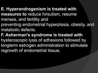 E. Hyperandrogenism is treated with
measures to reduce hirsutism, resume
menses, and fertility and
preventing endometrial hyperplasia, obesity, and
metabolic defects.
F. Asherman's syndrome is treated with
hysteroscopic lysis of adhesions followed by
longterm estrogen administration to stimulate
regrowth of endometrial tissue.
 