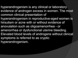 hyperandrogenism is any clinical or laboratory
evidence of androgen excess in women. The most
common clinical presentation of
hyperandrogenism in reproductive-aged women is
hirsutism or acne with or without evidence of
anovulation such as oligoamenorrhea - or
amenorrhea or dysfunctional uterine bleeding.
Elevated blood levels of androgens without clinical
symptoms is referred to as cryptic
hyperandrogenism.
 