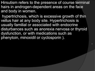 Hirsutism refers to the presence of course terminal
hairs in androgen-dependent areas on the face
and body in women.
 hypertrichosis, which is excessive growth of thin
vellus hair at any body site. Hypertrichosis is
usually familial or associated with endocrine
disturbances such as anorexia nervosa or thyroid
dysfunction, or with medications such as
phenytoin, minoxidil or cyclosporin ).
                                                      .
 