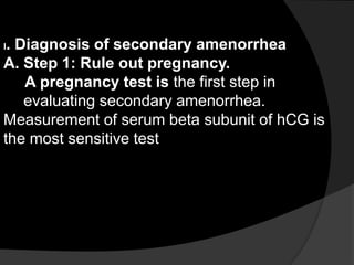 I. Diagnosis of secondary amenorrhea
A. Step 1: Rule out pregnancy.
    A pregnancy test is the first step in
    evaluating secondary amenorrhea.
Measurement of serum beta subunit of hCG is
the most sensitive test
 