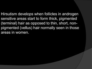 Hirsutism develops when follicles in androgen
sensitive areas start to form thick, pigmented
(terminal) hair as opposed to thin, short, non-
pigmented (vellus) hair normally seen in those
areas in women.
 