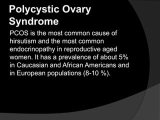 Polycystic Ovary
Syndrome
PCOS is the most common cause of
hirsutism and the most common
endocrinopathy in reproductive aged
women. It has a prevalence of about 5%
in Caucasian and African Americans and
in European populations (8-10 %).
 