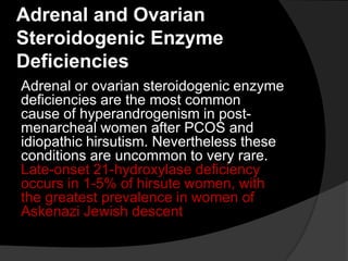 Adrenal and Ovarian
Steroidogenic Enzyme
Deficiencies
Adrenal or ovarian steroidogenic enzyme
deficiencies are the most common
cause of hyperandrogenism in post-
menarcheal women after PCOS and
idiopathic hirsutism. Nevertheless these
conditions are uncommon to very rare.
Late-onset 21-hydroxylase deficiency
occurs in 1-5% of hirsute women, with
the greatest prevalence in women of
Askenazi Jewish descent
 