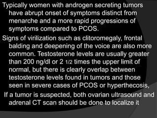 Typically women with androgen secreting tumors
   have abrupt onset of symptoms distinct from
   menarche and a more rapid progressions of
   symptoms compared to PCOS.
Signs of virilization such as clitoromegaly, frontal
   balding and deepening of the voice are also more
   common. Testosterone levels are usually greater
   than 200 ng/dl or 2 1/2 times the upper limit of
   normal, but there is clearly overlap between
   testosterone levels found in tumors and those
   seen in severe cases of PCOS or hyperthecosis,
If a tumor is suspected, both ovarian ultrasound and
   adrenal CT scan should be done to localize it
 