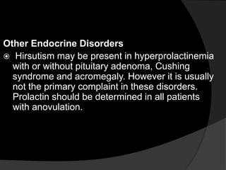 Other Endocrine Disorders
 Hirsutism may be present in hyperprolactinemia
  with or without pituitary adenoma, Cushing
  syndrome and acromegaly. However it is usually
  not the primary complaint in these disorders.
  Prolactin should be determined in all patients
  with anovulation.
 