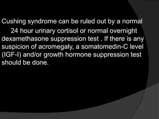 Cushing syndrome can be ruled out by a normal
   24 hour urinary cortisol or normal overnight
dexamethasone suppression test . If there is any
suspicion of acromegaly, a somatomedin-C level
(IGF-I) and/or growth hormone suppression test
should be done.
 