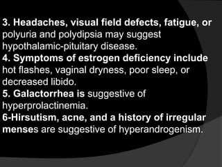 3. Headaches, visual field defects, fatigue, or
polyuria and polydipsia may suggest
hypothalamic-pituitary disease.
4. Symptoms of estrogen deficiency include
hot flashes, vaginal dryness, poor sleep, or
decreased libido.
5. Galactorrhea is suggestive of
hyperprolactinemia.
6-Hirsutism, acne, and a history of irregular
menses are suggestive of hyperandrogenism.
 