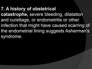 7. A history of obstetrical
catastrophe, severe bleeding, dilatation
and curettage, or endometritis or other
infection that might have caused scarring of
the endometrial lining suggests Asherman's
syndrome.
 