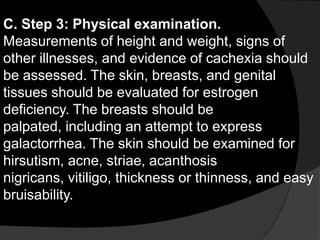 C. Step 3: Physical examination.
Measurements of height and weight, signs of
other illnesses, and evidence of cachexia should
be assessed. The skin, breasts, and genital
tissues should be evaluated for estrogen
deficiency. The breasts should be
palpated, including an attempt to express
galactorrhea. The skin should be examined for
hirsutism, acne, striae, acanthosis
nigricans, vitiligo, thickness or thinness, and easy
bruisability.
 