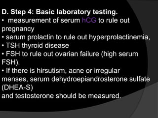D. Step 4: Basic laboratory testing.
• measurement of serum hCG to rule out
pregnancy
• serum prolactin to rule out hyperprolactinemia,
• TSH thyroid disease
• FSH to rule out ovarian failure (high serum
FSH).
• If there is hirsutism, acne or irregular
menses, serum dehydroepiandrosterone sulfate
(DHEA-S)
and testosterone should be measured.
 
