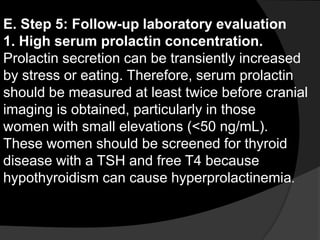E. Step 5: Follow-up laboratory evaluation
1. High serum prolactin concentration.
Prolactin secretion can be transiently increased
by stress or eating. Therefore, serum prolactin
should be measured at least twice before cranial
imaging is obtained, particularly in those
women with small elevations (<50 ng/mL).
These women should be screened for thyroid
disease with a TSH and free T4 because
hypothyroidism can cause hyperprolactinemia.
 