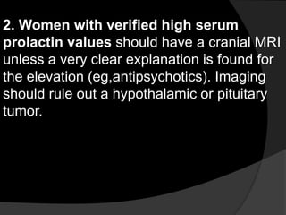 2. Women with verified high serum
prolactin values should have a cranial MRI
unless a very clear explanation is found for
the elevation (eg,antipsychotics). Imaging
should rule out a hypothalamic or pituitary
tumor.
 