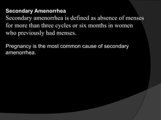 Secondary Amenorrhea
Secondary amenorrhea is defined as absence of menses
for more than three cycles or six months in women
who previously had menses.

Pregnancy is the most common cause of secondary
amenorrhea.
 