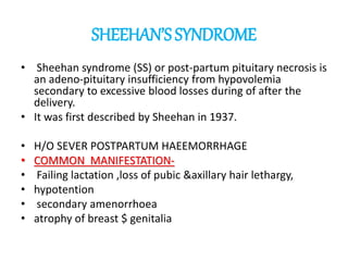 SHEEHAN’SSYNDROME
• Sheehan syndrome (SS) or post-partum pituitary necrosis is
an adeno-pituitary insufficiency from hypovolemia
secondary to excessive blood losses during of after the
delivery.
• It was first described by Sheehan in 1937.
• H/O SEVER POSTPARTUM HAEEMORRHAGE
• COMMON MANIFESTATION-
• Failing lactation ,loss of pubic &axillary hair lethargy,
• hypotention
• secondary amenorrhoea
• atrophy of breast $ genitalia
 