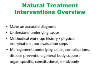 Natural Treatment
Interventions Overview
• Make an accurate diagnosis
• Understand underlying cause
• Methodical work-up: history / physical
examination , our evaluation steps
• Management: underlying cause, complications,
disease prevention, general body support-
organ specific, constitutional, mind/body
 