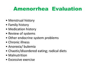 Amenorrhea Evaluation
• Menstrual history
• Family history
• Medication history
• Review of systems
• Other endocrine system problems
• Chronic illness
• Anorexia/ bulemia
• Chaotic/disordered eating; radical diets
• Malnutrition
• Excessive exercise
 
