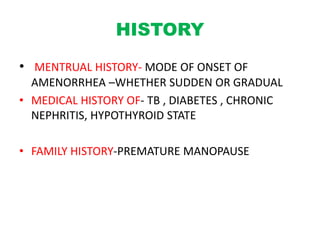 HISTORY
• MENTRUAL HISTORY- MODE OF ONSET OF
AMENORRHEA –WHETHER SUDDEN OR GRADUAL
• MEDICAL HISTORY OF- TB , DIABETES , CHRONIC
NEPHRITIS, HYPOTHYROID STATE
• FAMILY HISTORY-PREMATURE MANOPAUSE
 