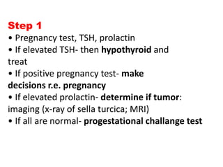 Step 1
• Pregnancy test, TSH, prolactin
• If elevated TSH- then hypothyroid and
treat
• If positive pregnancy test- make
decisions r.e. pregnancy
• If elevated prolactin- determine if tumor:
imaging (x-ray of sella turcica; MRI)
• If all are normal- progestational challange test
 