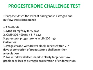 PROGESTERONE CHALLENGE TEST
• Purpose: Asses the level of endogenous estrogen and
outflow tract competence
• 3 Methods
1. MPA 10 mg/day for 5 days
2. OMP 300-400 mg x 5-7 days
3. parenteral progesterone in oil (200 mg)
Outcomes:
1. Progesterone withdrawal bleed- bleeds within 2-7
days of conclusion of progesterone challenge- then
anovulation
2. No withdrawal bleed-need to clarify target outflow
problem or lack of estrogen proliferation of endometrium
 