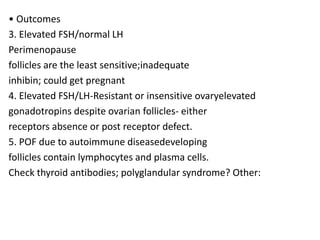 • Outcomes
3. Elevated FSH/normal LH
Perimenopause
follicles are the least sensitive;inadequate
inhibin; could get pregnant
4. Elevated FSH/LH-Resistant or insensitive ovaryelevated
gonadotropins despite ovarian follicles- either
receptors absence or post receptor defect.
5. POF due to autoimmune diseasedeveloping
follicles contain lymphocytes and plasma cells.
Check thyroid antibodies; polyglandular syndrome? Other:
 