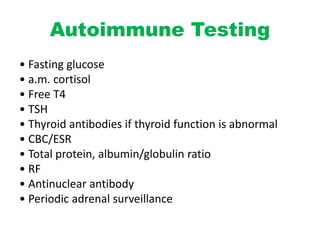 Autoimmune Testing
• Fasting glucose
• a.m. cortisol
• Free T4
• TSH
• Thyroid antibodies if thyroid function is abnormal
• CBC/ESR
• Total protein, albumin/globulin ratio
• RF
• Antinuclear antibody
• Periodic adrenal surveillance
 
