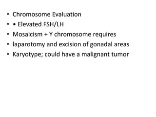 • Chromosome Evaluation
• • Elevated FSH/LH
• Mosaicism + Y chromosome requires
• laparotomy and excision of gonadal areas
• Karyotype; could have a malignant tumor
 