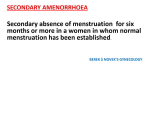 SECONDARY AMENORRHOEA
Secondary absence of menstruation for six
months or more in a women in whom normal
menstruation has been established.
BEREK $ NOVEK’S GYNECOLOGY
 