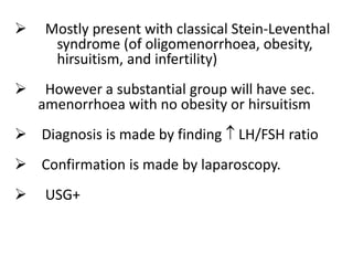  Mostly present with classical Stein-Leventhal
syndrome (of oligomenorrhoea, obesity,
hirsuitism, and infertility)
 However a substantial group will have sec.
amenorrhoea with no obesity or hirsuitism
 Diagnosis is made by finding  LH/FSH ratio
 Confirmation is made by laparoscopy.
 USG+
 